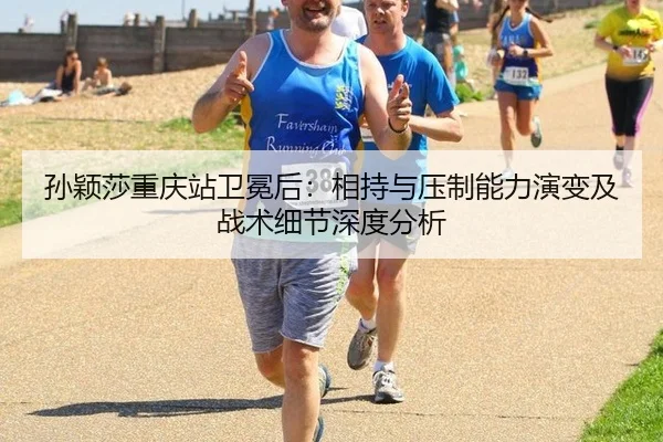 孙颖莎重庆站卫冕后：相持与压制能力演变及战术细节深度分析